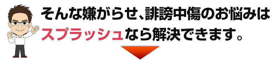 そんな嫌がらせ、誹謗中傷のお悩みはスプラッシュなら解決できます。